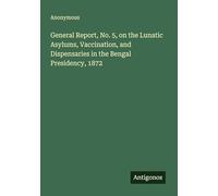 General Report, No. 5, on the Lunatic Asylums, Vaccination, and Dispensaries in the Bengal Presidency, 1872