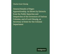 General Results of Negro Apprenticeship. As Shown by Extracts from the Public Speeches and Despatches of the Governors of Various Colonies, and of ... of State for the Colonial Department