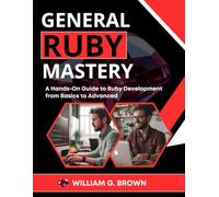 GENERAL RUBY MASTERY: A Hands-On Guide to Ruby Development from Basics to Advanced (Web Development, Engineering, Coding and Programming Books.)