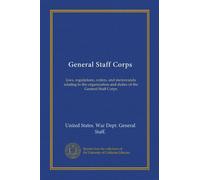 General Staff Corps: laws, regulations, orders, and memoranda relating to the organization and duties of the General Staff Corps