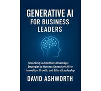 Generative AI for Business Leaders: Unlocking Competitive Advantage: Strategies to Harness Generative Al for Innovation, Growth, and Ethical Leadership