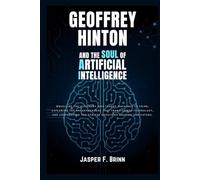 Geoffrey Hinton and the Soul of Artificial Intelligence: Unveiling the visionary who taught machines to think, exploring the breakthroughs that transformed technology, and confronting the ethical ques