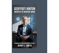 GEOFFREY HINTON: Architect of Artificial Minds: The Visionary Who Turned Neural Networks into Reality