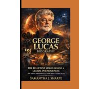 GEORGE LUCAS BIOGRAPHY: THE RELUCTANT MOGUL BEHIND A GLOBAL PHENOMENON: HOW VISION,INDEPENDENCE, STORY BUILT A LASTING LEGACY