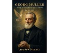 George Müller Und Das Geheimnis Seiner Kraft Im Gebet: Wie Glaube und Gebet Berge versetzten