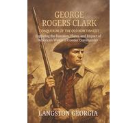 George Rogers Clark, Conqueror of the Old Northwest: Exploring the Heroism, Flaws, and Impact of America’s Western Frontier Commander