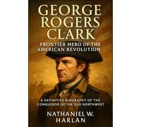 George Rogers Clark: Frontier Hero of the American Revolution: A Definitive Biography of the Conqueror of the Old Northwest