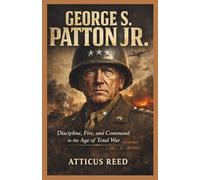 GEORGE S. PATTON JR.: Discipline, Fire, and Command in the Age of Total War (The Burden of Greatness: Power, War, and the Men Who Shaped History)