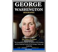 George Washington Biography: The Father of a Nation: The Extraordinary Journey of America’s First President and the Enduring Lessons of His Courage, Vision, and Leadership