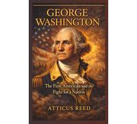 GEORGE WASHINGTON: The First American and the Fight for a Nation (The Burden of Greatness: Power, War, and the Men Who Shaped History)