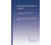 German atrocities in France: a translation of the official report of the French commission: Volume 1