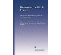 German atrocities in France: a translation of the official report of the French commission: Volume 2