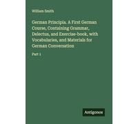 German Principia. A First German Course, Containing Grammar, Delectus, and Exercise-book, with Vocabularies, and Materials for German Conversation: Part 1