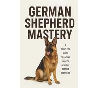 GERMAN SHEPHERD MASTERY: EVERYTHING YOU MUST KNOW ABOUT TRAINING AND RAISING THIS BREED: 4 (The Beginner’s Pet Care Series)