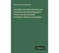 Geschichte der Bischofswahlen mit besonderer Berücksichtigung der Rechte und des Einflusses christlichen Fürsten auf dieselben