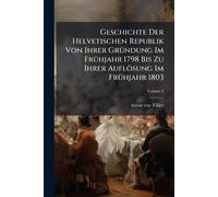 Geschichte Der Helvetischen Republik Von Ihrer GrÃ1/4ndung Im FrÃ1/4hjahr 1798 Bis Zu Ihrer Auflösung Im FrÃ1/4hjahr 1803