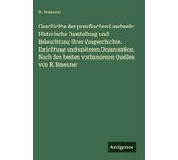 Geschichte der preußischen Landwehr Historische Darstellung und Beleuchtung ihrer Vorgeschichte, Errichtung und späteren Organisation. Nach den besten vorhandenen Quellen von R. Braeuner