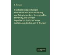 Geschichte der preußischen Landwehr Historische Darstellung und Beleuchtung ihrer Vorgeschichte, Errichtung und späteren Organisation. Nach den besten vorhandenen Quellen von R. Braeuner