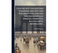 Geschichte von Bayern während der Zeit der Reformation und des Dreißigjährigen Krieges. Siebenten Buches erste Abtheilung.