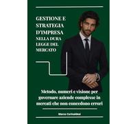 Gestione e Strategia d'Impresa nella dure legge del mercato: Metodo, numeri e visione per governare aziende complesse in mercati che non concedono errori