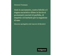 Gesù in sacramento, nostra felicità o il dogma eucaristico difeso in faccia ai protestanti convinti di perfidia, di empietà e di barbarie per la ... Discorso apologetico del vescovo di Mondovi