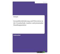 Gesundheitsförderung und Prävention in der Grundschule. Analyse und praxisnahe Handlungsansätze