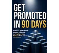 Get Promoted in 90 Days: A Practical Week-by-Week Blueprint to Become the Employee Every Manager Wants to Promote