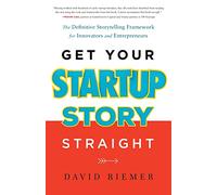 Get Your Startup Story Straight: The Definitive Storytelling Framework for Innovators and Entrepreneurs