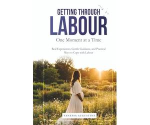 GETTING THROUGH LABOUR One Moment at a Time: Real Experiences, Gentle Guidance, and Practical ways to Cope with Labour