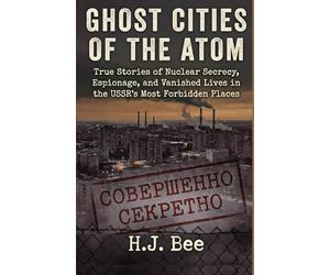 Ghost Cities of the Atom: True Stories of Nuclear Secrecy, Espionage, and Vanished Lives in the USSR's Most Forbidden Places