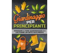 GIARDINAGGIO PER PRINCIPIANTI: Un libro per imparare a fare giardinaggio in modo facile e per coltivare un orto, in campagna, in città o sul balcone.