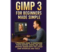 GIMP 3 FOR BEGINNERS MADE SIMPLE: A Practical Guide to Mastering Photo Editing, Digital Art, and Graphic Design with the Latest GIMP Interface and Tools