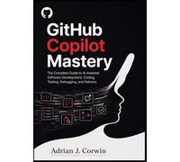 GITHUB COPILOT MASTERY: The Complete Guide to AI-Assisted Software Development, Coding, Testing, Debugging, and Delivery