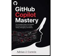 GITHUB COPILOT MASTERY: The Complete Guide to AI-Assisted Software Development, Coding, Testing, Debugging, and Delivery