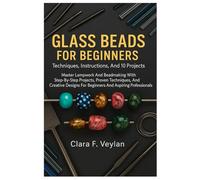 Glass Beads For Beginners: Techniques, Instructions, And 10 Projects: Master Lampwork And Beadmaking With Step-By-Step Projects, Proven Techniques, ... For Beginners And Aspiring Professionals