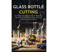 GLASS BOTTLE CUTTING: Your Profitable Bottle-Cutting Business: The Step-By-Step System To Create High-Demand Glassware, Sell Online, And Build A Thriving Craft Empire