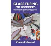 Glass Fusing for Beginners: A Complete Step-by-Step Guide to Techniques, Tools, and Easy Projects for Getting Started in Kiln-Formed Glass Art