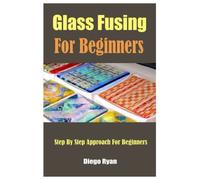 Glass Fusing For Beginners: Step By Step Approach For Beginners