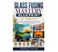 Glass Fusing Mastery Blueprint for Beginners: A Practical Step-by-Step Guide to Kiln-Formed Glass, Creative Design, Safe Studio Practices, Decorative Projects, and Professional Artistic Growth