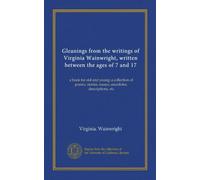 Gleanings from the writings of Virginia Wainwright, written between the ages of 7 and 17: a book for old and young; a collection of poems, stories, essays, anecdotes, descriptions, etc
