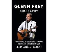 Glenn Frey Biography: From the Eagles to Global Rock Stardom: The Life and Legacy of an Icon