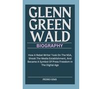 GLENN GREENWALD BIOGRAPHY: How A Rebel Writer Took On The NSA, Shook The Media Establishment, And Became A Symbol Of Press Freedom In The Digital Age