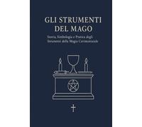 GLI STRUMENTI DEL MAGO: Storia, Simbologia e Pratica degli Strumenti della Magia Cerimoniale