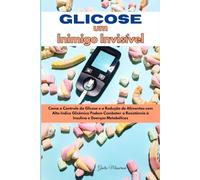 Glicose um Inimigo Invisível: Como o Controle da Glicose e a Redução de Alimentos com Alto Indice Glicêmico Podem Combater a Resistência à Insulina e Doenças Metabólicas