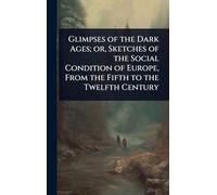 Glimpses of the Dark Ages; or, Sketches of the Social Condition of Europe, From the Fifth to the Twelfth Century