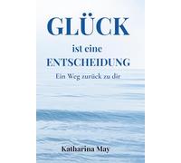 Glück ist eine Entscheidung: Ein Weg zurück zu dir