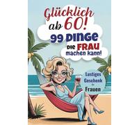 Glücklich ab 60! 99 Dinge, die Frau machen kann! Lustiges Geschenk für Frauen: Der humorvolle Leitfaden für ein glückliches Leben im Alltag