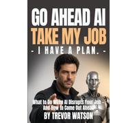 Go Ahead AI Take My Job - I Have A Plan: What To Do When AI Disrupts Your Job - And How To Come Out Ahead