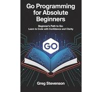 GO PROGRAMMING FOR ABSOLUTE BEGINNERS: Beginner’s Path to Go: Learn to Code with Confidence and Clarity