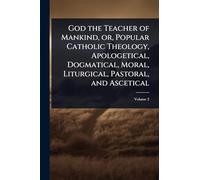 God the Teacher of Mankind, or, Popular Catholic Theology, Apologetical, Dogmatical, Moral, Liturgical, Pastoral, and Ascetical